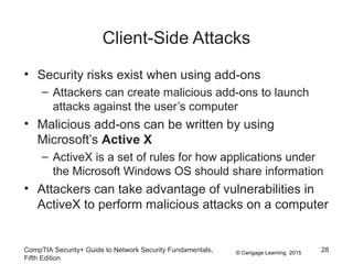 © Cengage Learning 2015
Client-Side Attacks
• Security risks exist when using add-ons
– Attackers can create malicious add-ons to launch
attacks against the user’s computer
• Malicious add-ons can be written by using
Microsoft’s Active X
– ActiveX is a set of rules for how applications under
the Microsoft Windows OS should share information
• Attackers can take advantage of vulnerabilities in
ActiveX to perform malicious attacks on a computer
CompTIA Security+ Guide to Network Security Fundamentals,
Fifth Edition
28
 
