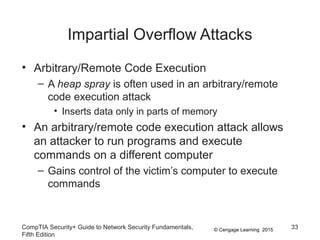 © Cengage Learning 2015
Impartial Overflow Attacks
• Arbitrary/Remote Code Execution
– A heap spray is often used in an arbitrary/remote
code execution attack
• Inserts data only in parts of memory
• An arbitrary/remote code execution attack allows
an attacker to run programs and execute
commands on a different computer
– Gains control of the victim’s computer to execute
commands
CompTIA Security+ Guide to Network Security Fundamentals,
Fifth Edition
33
 