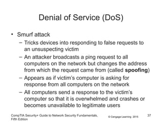 © Cengage Learning 2015
Denial of Service (DoS)
• Smurf attack
– Tricks devices into responding to false requests to
an unsuspecting victim
– An attacker broadcasts a ping request to all
computers on the network but changes the address
from which the request came from (called spoofing)
– Appears as if victim’s computer is asking for
response from all computers on the network
– All computers send a response to the victim’s
computer so that it is overwhelmed and crashes or
becomes unavailable to legitimate users
CompTIA Security+ Guide to Network Security Fundamentals,
Fifth Edition
37
 