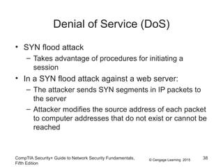 © Cengage Learning 2015
Denial of Service (DoS)
• SYN flood attack
– Takes advantage of procedures for initiating a
session
• In a SYN flood attack against a web server:
– The attacker sends SYN segments in IP packets to
the server
– Attacker modifies the source address of each packet
to computer addresses that do not exist or cannot be
reached
CompTIA Security+ Guide to Network Security Fundamentals,
Fifth Edition
38
 