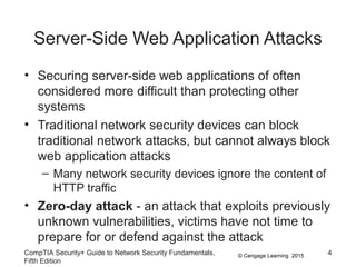 © Cengage Learning 2015
Server-Side Web Application Attacks
• Securing server-side web applications of often
considered more difficult than protecting other
systems
• Traditional network security devices can block
traditional network attacks, but cannot always block
web application attacks
– Many network security devices ignore the content of
HTTP traffic
• Zero-day attack - an attack that exploits previously
unknown vulnerabilities, victims have not time to
prepare for or defend against the attack
CompTIA Security+ Guide to Network Security Fundamentals,
Fifth Edition
4
 