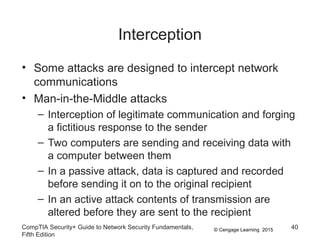 © Cengage Learning 2015
Interception
• Some attacks are designed to intercept network
communications
• Man-in-the-Middle attacks
– Interception of legitimate communication and forging
a fictitious response to the sender
– Two computers are sending and receiving data with
a computer between them
– In a passive attack, data is captured and recorded
before sending it on to the original recipient
– In an active attack contents of transmission are
altered before they are sent to the recipient
CompTIA Security+ Guide to Network Security Fundamentals,
Fifth Edition
40
 