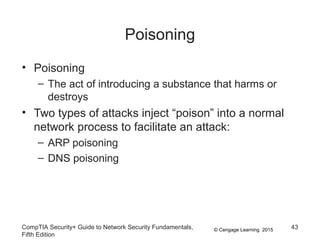 © Cengage Learning 2015
Poisoning
• Poisoning
– The act of introducing a substance that harms or
destroys
• Two types of attacks inject “poison” into a normal
network process to facilitate an attack:
– ARP poisoning
– DNS poisoning
CompTIA Security+ Guide to Network Security Fundamentals,
Fifth Edition
43
 