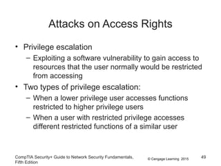 © Cengage Learning 2015
Attacks on Access Rights
• Privilege escalation
– Exploiting a software vulnerability to gain access to
resources that the user normally would be restricted
from accessing
• Two types of privilege escalation:
– When a lower privilege user accesses functions
restricted to higher privilege users
– When a user with restricted privilege accesses
different restricted functions of a similar user
CompTIA Security+ Guide to Network Security Fundamentals,
Fifth Edition
49
 