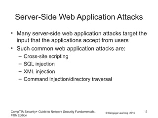 © Cengage Learning 2015
Server-Side Web Application Attacks
• Many server-side web application attacks target the
input that the applications accept from users
• Such common web application attacks are:
– Cross-site scripting
– SQL injection
– XML injection
– Command injection/directory traversal
CompTIA Security+ Guide to Network Security Fundamentals,
Fifth Edition
5
 