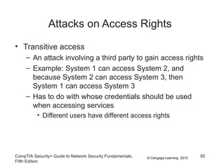 © Cengage Learning 2015
Attacks on Access Rights
• Transitive access
– An attack involving a third party to gain access rights
– Example: System 1 can access System 2, and
because System 2 can access System 3, then
System 1 can access System 3
– Has to do with whose credentials should be used
when accessing services
• Different users have different access rights
CompTIA Security+ Guide to Network Security Fundamentals,
Fifth Edition
50
 