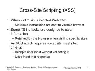 © Cengage Learning 2015
Cross-Site Scripting (XSS)
• When victim visits injected Web site:
– Malicious instructions are sent to victim’s browser
• Some XSS attacks are designed to steal
information:
– Retained by the browser when visiting specific sites
• An XSS attack requires a website meets two
criteria:
– Accepts user input without validating it
– Uses input in a response
CompTIA Security+ Guide to Network Security Fundamentals,
Fifth Edition
7
 