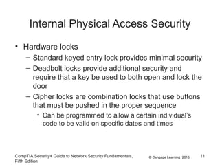 © Cengage Learning 2015
Internal Physical Access Security
• Hardware locks
– Standard keyed entry lock provides minimal security
– Deadbolt locks provide additional security and
require that a key be used to both open and lock the
door
– Cipher locks are combination locks that use buttons
that must be pushed in the proper sequence
• Can be programmed to allow a certain individual’s
code to be valid on specific dates and times
CompTIA Security+ Guide to Network Security Fundamentals,
Fifth Edition
11
 