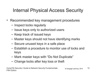 © Cengage Learning 2015
Internal Physical Access Security
• Recommended key management procedures
– Inspect locks regularly
– Issue keys only to authorized users
– Keep track of issued keys
– Master keys should not have identifying marks
– Secure unused keys in a safe place
– Establish a procedure to monitor use of locks and
keys
– Mark master keys with “Do Not Duplicate”
– Change locks after key loss or theft
CompTIA Security+ Guide to Network Security Fundamentals,
Fifth Edition
12
 