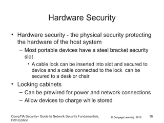 © Cengage Learning 2015
Hardware Security
• Hardware security - the physical security protecting
the hardware of the host system
– Most portable devices have a steel bracket security
slot
• A cable lock can be inserted into slot and secured to
device and a cable connected to the lock can be
secured to a desk or chair
• Locking cabinets
– Can be prewired for power and network connections
– Allow devices to charge while stored
CompTIA Security+ Guide to Network Security Fundamentals,
Fifth Edition
18
 