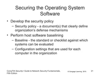© Cengage Learning 2015
Securing the Operating System
Software
• Develop the security policy
– Security policy - a document(s) that clearly define
organization’s defense mechanisms
• Perform host software baselining
– Baseline - the standard or checklist against which
systems can be evaluated
– Configuration settings that are used for each
computer in the organization
CompTIA Security+ Guide to Network Security Fundamentals,
Fifth Edition
21
 