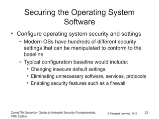 © Cengage Learning 2015
Securing the Operating System
Software
• Configure operating system security and settings
– Modern OSs have hundreds of different security
settings that can be manipulated to conform to the
baseline
– Typical configuration baseline would include:
• Changing insecure default settings
• Eliminating unnecessary software, services, protocols
• Enabling security features such as a firewall
CompTIA Security+ Guide to Network Security Fundamentals,
Fifth Edition
22
 