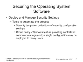 © Cengage Learning 2015
Securing the Operating System
Software
• Deploy and Manage Security Settings
– Tools to automate the process
• Security template - collections of security configuration
settings
• Group policy - Windows feature providing centralized
computer management; a single configuration may be
deployed to many users
CompTIA Security+ Guide to Network Security Fundamentals,
Fifth Edition
23
 
