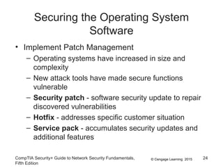 © Cengage Learning 2015
Securing the Operating System
Software
• Implement Patch Management
– Operating systems have increased in size and
complexity
– New attack tools have made secure functions
vulnerable
– Security patch - software security update to repair
discovered vulnerabilities
– Hotfix - addresses specific customer situation
– Service pack - accumulates security updates and
additional features
CompTIA Security+ Guide to Network Security Fundamentals,
Fifth Edition
24
 