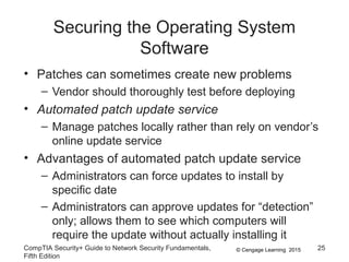 © Cengage Learning 2015
Securing the Operating System
Software
• Patches can sometimes create new problems
– Vendor should thoroughly test before deploying
• Automated patch update service
– Manage patches locally rather than rely on vendor’s
online update service
• Advantages of automated patch update service
– Administrators can force updates to install by
specific date
– Administrators can approve updates for “detection”
only; allows them to see which computers will
require the update without actually installing it
CompTIA Security+ Guide to Network Security Fundamentals,
Fifth Edition
25
 