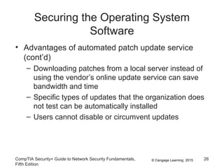 © Cengage Learning 2015
Securing the Operating System
Software
• Advantages of automated patch update service
(cont’d)
– Downloading patches from a local server instead of
using the vendor’s online update service can save
bandwidth and time
– Specific types of updates that the organization does
not test can be automatically installed
– Users cannot disable or circumvent updates
CompTIA Security+ Guide to Network Security Fundamentals,
Fifth Edition
26
 