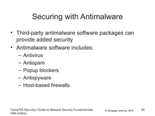 © Cengage Learning 2015
Securing with Antimalware
• Third-party antimalware software packages can
provide added security
• Antimalware software includes:
– Antivirus
– Antispam
– Popup blockers
– Antispyware
– Host-based firewalls
CompTIA Security+ Guide to Network Security Fundamentals,
Fifth Edition
29
 
