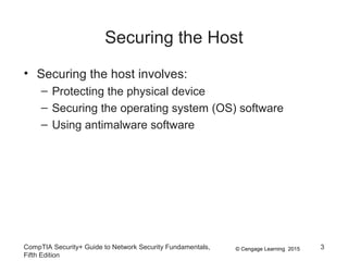 © Cengage Learning 2015
Securing the Host
• Securing the host involves:
– Protecting the physical device
– Securing the operating system (OS) software
– Using antimalware software
CompTIA Security+ Guide to Network Security Fundamentals,
Fifth Edition
3
 