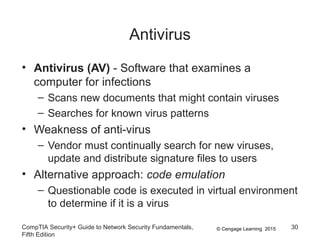 © Cengage Learning 2015
Antivirus
• Antivirus (AV) - Software that examines a
computer for infections
– Scans new documents that might contain viruses
– Searches for known virus patterns
• Weakness of anti-virus
– Vendor must continually search for new viruses,
update and distribute signature files to users
• Alternative approach: code emulation
– Questionable code is executed in virtual environment
to determine if it is a virus
CompTIA Security+ Guide to Network Security Fundamentals,
Fifth Edition
30
 