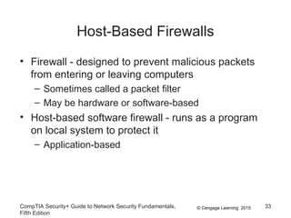 © Cengage Learning 2015
Host-Based Firewalls
• Firewall - designed to prevent malicious packets
from entering or leaving computers
– Sometimes called a packet filter
– May be hardware or software-based
• Host-based software firewall - runs as a program
on local system to protect it
– Application-based
CompTIA Security+ Guide to Network Security Fundamentals,
Fifth Edition
33
 