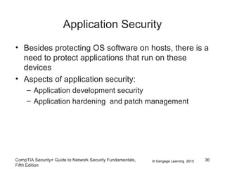 © Cengage Learning 2015
Application Security
• Besides protecting OS software on hosts, there is a
need to protect applications that run on these
devices
• Aspects of application security:
– Application development security
– Application hardening and patch management
CompTIA Security+ Guide to Network Security Fundamentals,
Fifth Edition
36
 