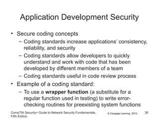 © Cengage Learning 2015
Application Development Security
• Secure coding concepts
– Coding standards increase applications’ consistency,
reliability, and security
– Coding standards allow developers to quickly
understand and work with code that has been
developed by different members of a team
– Coding standards useful in code review process
• Example of a coding standard:
– To use a wrapper function (a substitute for a
regular function used in testing) to write error-
checking routines for preexisting system functions
CompTIA Security+ Guide to Network Security Fundamentals,
Fifth Edition
38
 
