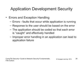 © Cengage Learning 2015
Application Development Security
• Errors and Exception Handling
– Errors - faults that occur while application is running
– Response to the user should be based on the error
– The application should be coded so that each error
is “caught” and effectively handled
– Improper error handling in an application can lead to
application failure
CompTIA Security+ Guide to Network Security Fundamentals,
Fifth Edition
39
 