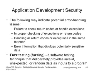 © Cengage Learning 2015
Application Development Security
• The following may indicate potential error-handling
issues:
– Failure to check return codes or handle exceptions
– Improper checking of exceptions or return codes
– Handling all return codes or exceptions in the same
manner
– Error information that divulges potentially sensitive
data
• Fuzz testing (fuzzing) - a software testing
technique that deliberately provides invalid,
unexpected, or random data as inputs to a program
CompTIA Security+ Guide to Network Security Fundamentals,
Fifth Edition
40
 