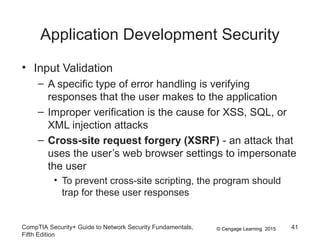 © Cengage Learning 2015
Application Development Security
• Input Validation
– A specific type of error handling is verifying
responses that the user makes to the application
– Improper verification is the cause for XSS, SQL, or
XML injection attacks
– Cross-site request forgery (XSRF) - an attack that
uses the user’s web browser settings to impersonate
the user
• To prevent cross-site scripting, the program should
trap for these user responses
CompTIA Security+ Guide to Network Security Fundamentals,
Fifth Edition
41
 