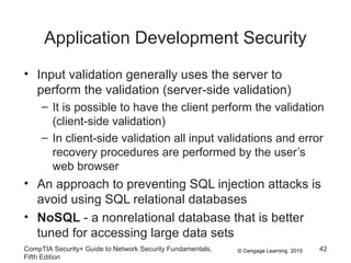 © Cengage Learning 2015
Application Development Security
• Input validation generally uses the server to
perform the validation (server-side validation)
– It is possible to have the client perform the validation
(client-side validation)
– In client-side validation all input validations and error
recovery procedures are performed by the user’s
web browser
• An approach to preventing SQL injection attacks is
avoid using SQL relational databases
• NoSQL - a nonrelational database that is better
tuned for accessing large data sets
CompTIA Security+ Guide to Network Security Fundamentals,
Fifth Edition
42
 