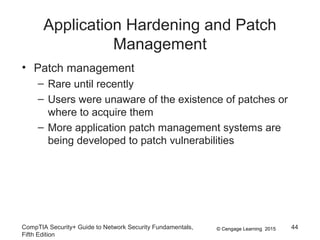 © Cengage Learning 2015
Application Hardening and Patch
Management
• Patch management
– Rare until recently
– Users were unaware of the existence of patches or
where to acquire them
– More application patch management systems are
being developed to patch vulnerabilities
CompTIA Security+ Guide to Network Security Fundamentals,
Fifth Edition
44
 