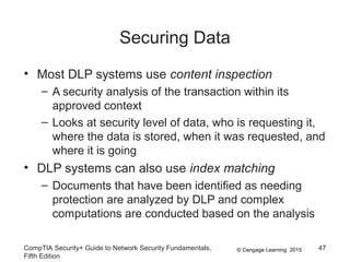 © Cengage Learning 2015
Securing Data
• Most DLP systems use content inspection
– A security analysis of the transaction within its
approved context
– Looks at security level of data, who is requesting it,
where the data is stored, when it was requested, and
where it is going
• DLP systems can also use index matching
– Documents that have been identified as needing
protection are analyzed by DLP and complex
computations are conducted based on the analysis
CompTIA Security+ Guide to Network Security Fundamentals,
Fifth Edition
47
 