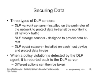 © Cengage Learning 2015
Securing Data
• Three types of DLP sensors:
– DLP network sensors - installed on the perimeter of
the network to protect data in-transit by monitoring
all network traffic
– DLP storage sensors - designed to protect data at-
rest
– DLP agent sensors - installed on each host device
and protect data in-use
• When a policy violation is detected by the DLP
agent, it is reported back to the DLP server
– Different actions can then be taken
CompTIA Security+ Guide to Network Security Fundamentals,
Fifth Edition
48
 