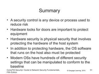 © Cengage Learning 2015
Summary
• A security control is any device or process used to
reduce risk
• Hardware locks for doors are important to protect
equipment
• Hardware security is physical security that involves
protecting the hardware of the host system
• In addition to protecting hardware, the OS software
that runs on the host also must be protected
• Modern OSs have hundreds of different security
settings that can be manipulated to conform to the
baseline
CompTIA Security+ Guide to Network Security Fundamentals,
Fifth Edition
51
 
