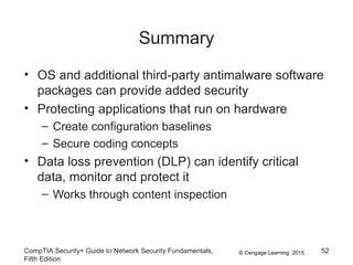 © Cengage Learning 2015
Summary
• OS and additional third-party antimalware software
packages can provide added security
• Protecting applications that run on hardware
– Create configuration baselines
– Secure coding concepts
• Data loss prevention (DLP) can identify critical
data, monitor and protect it
– Works through content inspection
CompTIA Security+ Guide to Network Security Fundamentals,
Fifth Edition
52
 