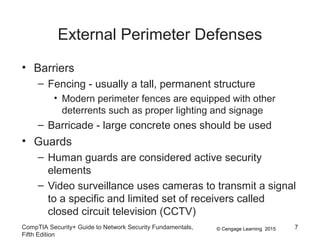 © Cengage Learning 2015
External Perimeter Defenses
• Barriers
– Fencing - usually a tall, permanent structure
• Modern perimeter fences are equipped with other
deterrents such as proper lighting and signage
– Barricade - large concrete ones should be used
• Guards
– Human guards are considered active security
elements
– Video surveillance uses cameras to transmit a signal
to a specific and limited set of receivers called
closed circuit television (CCTV)
CompTIA Security+ Guide to Network Security Fundamentals,
Fifth Edition
7
 