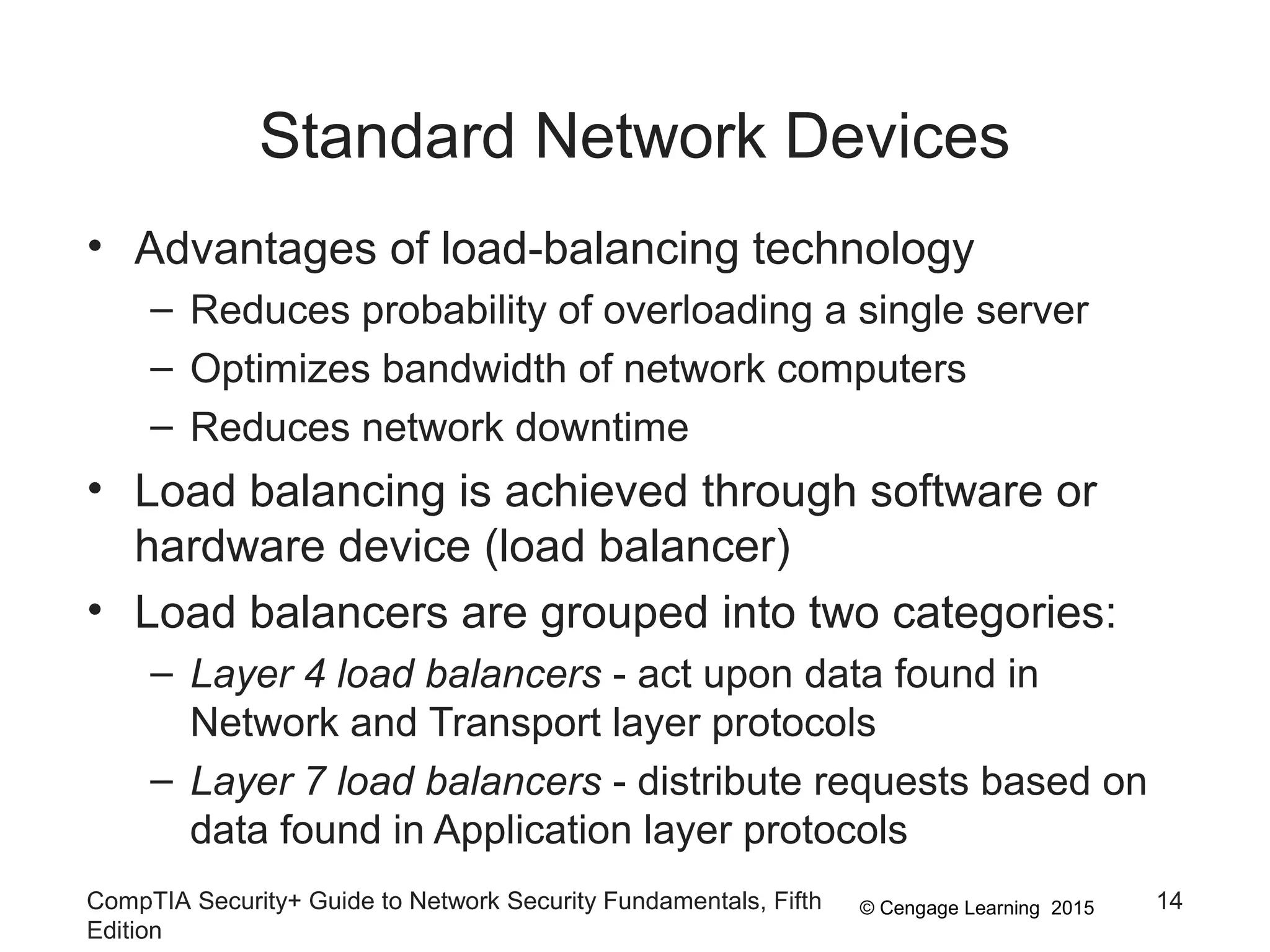 © Cengage Learning 2015
Standard Network Devices
• Advantages of load-balancing technology
– Reduces probability of overloading a single server
– Optimizes bandwidth of network computers
– Reduces network downtime
• Load balancing is achieved through software or
hardware device (load balancer)
• Load balancers are grouped into two categories:
– Layer 4 load balancers - act upon data found in
Network and Transport layer protocols
– Layer 7 load balancers - distribute requests based on
data found in Application layer protocols
CompTIA Security+ Guide to Network Security Fundamentals, Fifth
Edition
14
 