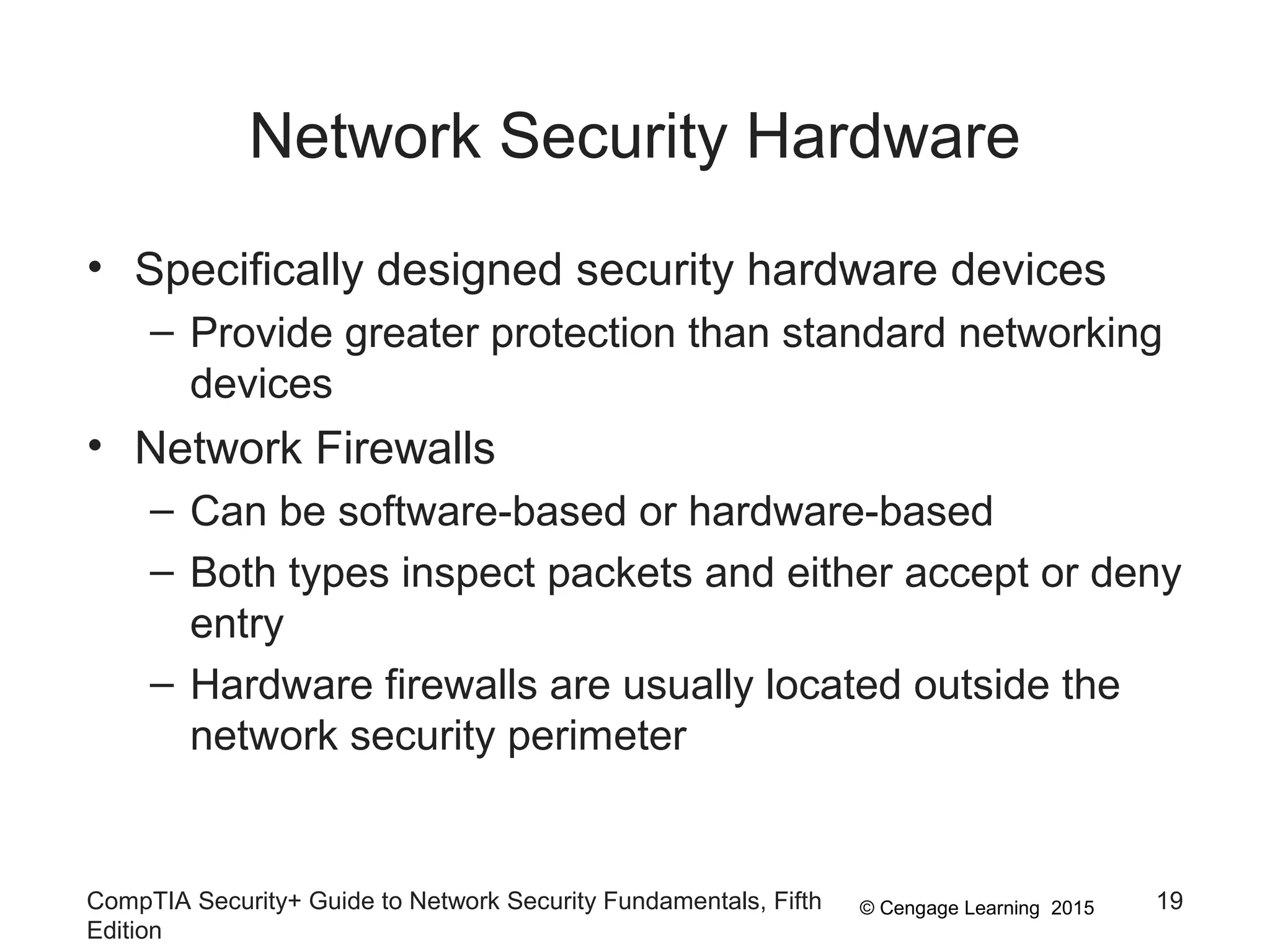 © Cengage Learning 2015
Network Security Hardware
• Specifically designed security hardware devices
– Provide greater protection than standard networking
devices
• Network Firewalls
– Can be software-based or hardware-based
– Both types inspect packets and either accept or deny
entry
– Hardware firewalls are usually located outside the
network security perimeter
CompTIA Security+ Guide to Network Security Fundamentals, Fifth
Edition
19
 