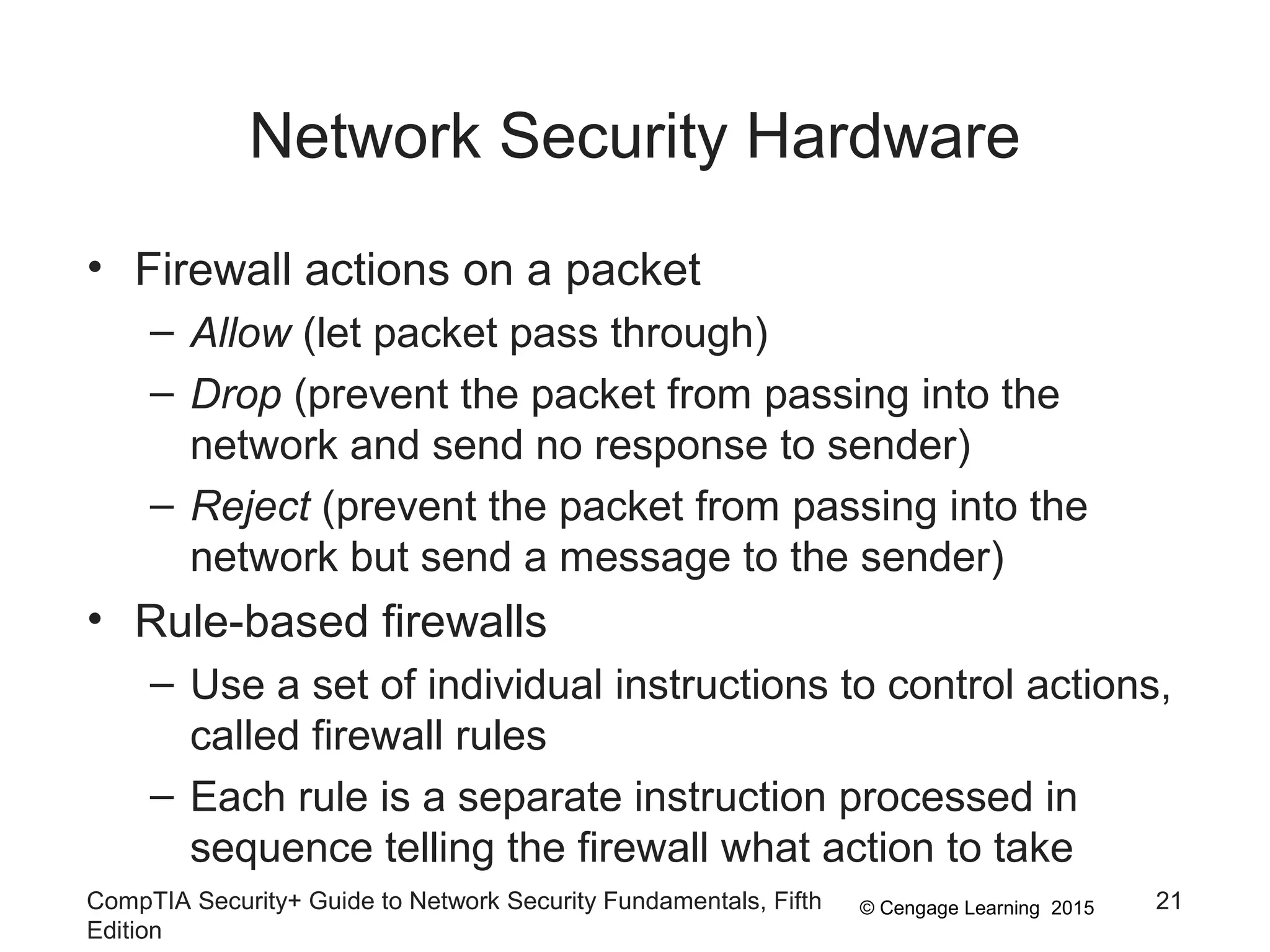 © Cengage Learning 2015
Network Security Hardware
• Firewall actions on a packet
– Allow (let packet pass through)
– Drop (prevent the packet from passing into the
network and send no response to sender)
– Reject (prevent the packet from passing into the
network but send a message to the sender)
• Rule-based firewalls
– Use a set of individual instructions to control actions,
called firewall rules
– Each rule is a separate instruction processed in
sequence telling the firewall what action to take
CompTIA Security+ Guide to Network Security Fundamentals, Fifth
Edition
21
 