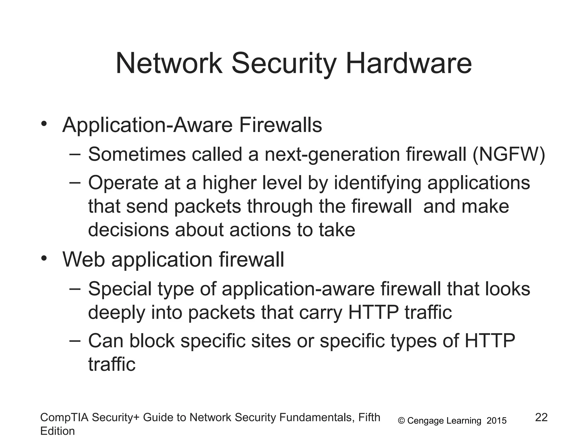 © Cengage Learning 2015
Network Security Hardware
• Application-Aware Firewalls
– Sometimes called a next-generation firewall (NGFW)
– Operate at a higher level by identifying applications
that send packets through the firewall and make
decisions about actions to take
• Web application firewall
– Special type of application-aware firewall that looks
deeply into packets that carry HTTP traffic
– Can block specific sites or specific types of HTTP
traffic
CompTIA Security+ Guide to Network Security Fundamentals, Fifth
Edition
22
 