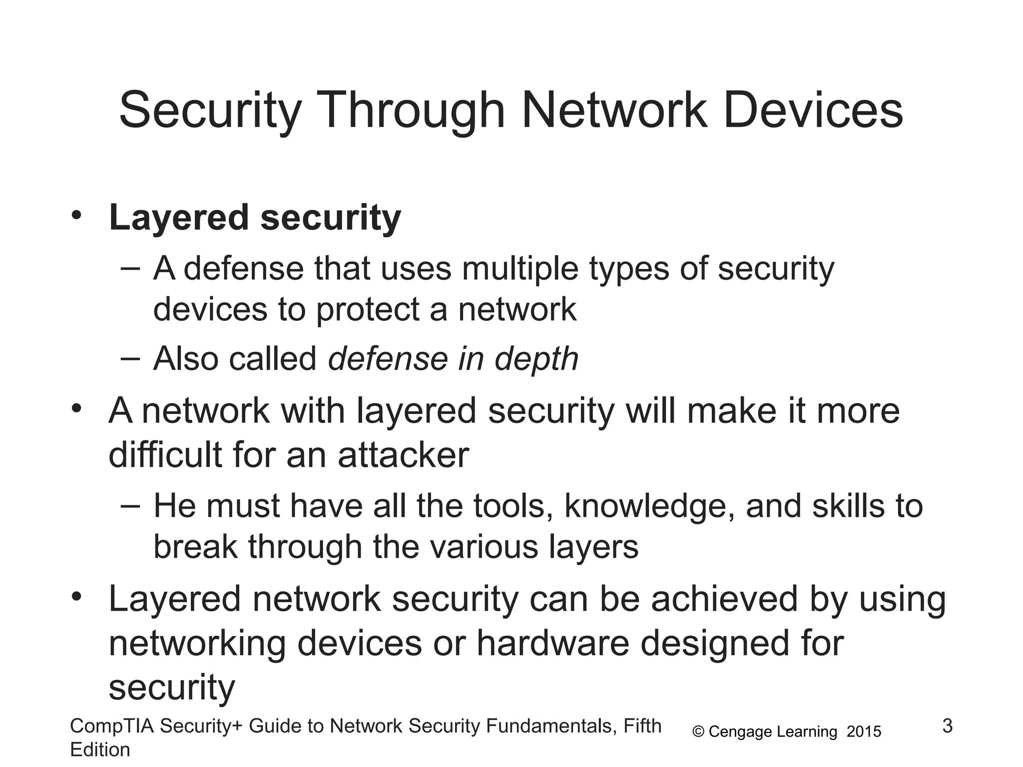 © Cengage Learning 2015
Security Through Network Devices
• Layered security
– A defense that uses multiple types of security
devices to protect a network
– Also called defense in depth
• A network with layered security will make it more
difficult for an attacker
– He must have all the tools, knowledge, and skills to
break through the various layers
• Layered network security can be achieved by using
networking devices or hardware designed for
security
CompTIA Security+ Guide to Network Security Fundamentals, Fifth
Edition
3
 