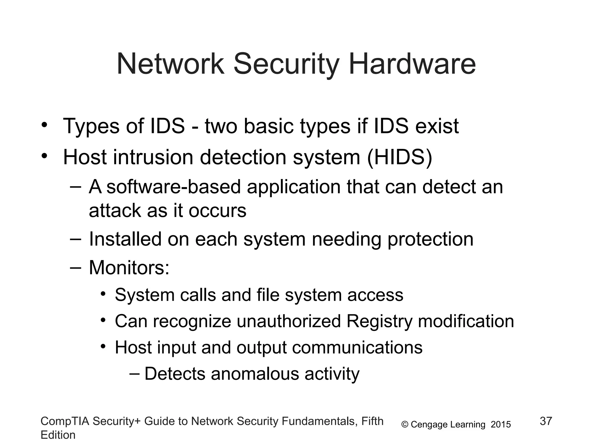 © Cengage Learning 2015
Network Security Hardware
• Types of IDS - two basic types if IDS exist
• Host intrusion detection system (HIDS)
– A software-based application that can detect an
attack as it occurs
– Installed on each system needing protection
– Monitors:
• System calls and file system access
• Can recognize unauthorized Registry modification
• Host input and output communications
– Detects anomalous activity
CompTIA Security+ Guide to Network Security Fundamentals, Fifth
Edition
37
 