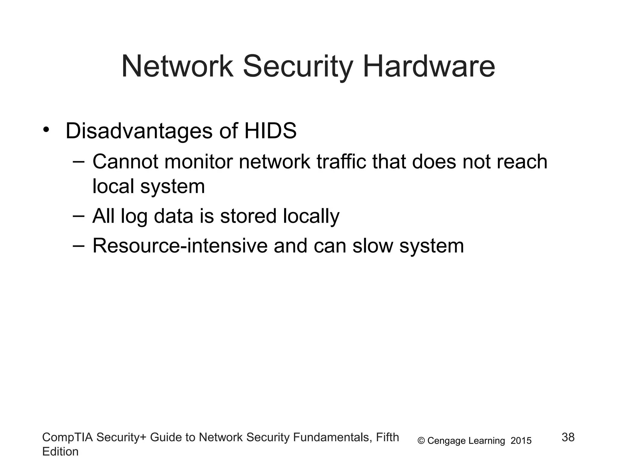 © Cengage Learning 2015
Network Security Hardware
• Disadvantages of HIDS
– Cannot monitor network traffic that does not reach
local system
– All log data is stored locally
– Resource-intensive and can slow system
CompTIA Security+ Guide to Network Security Fundamentals, Fifth
Edition
38
 