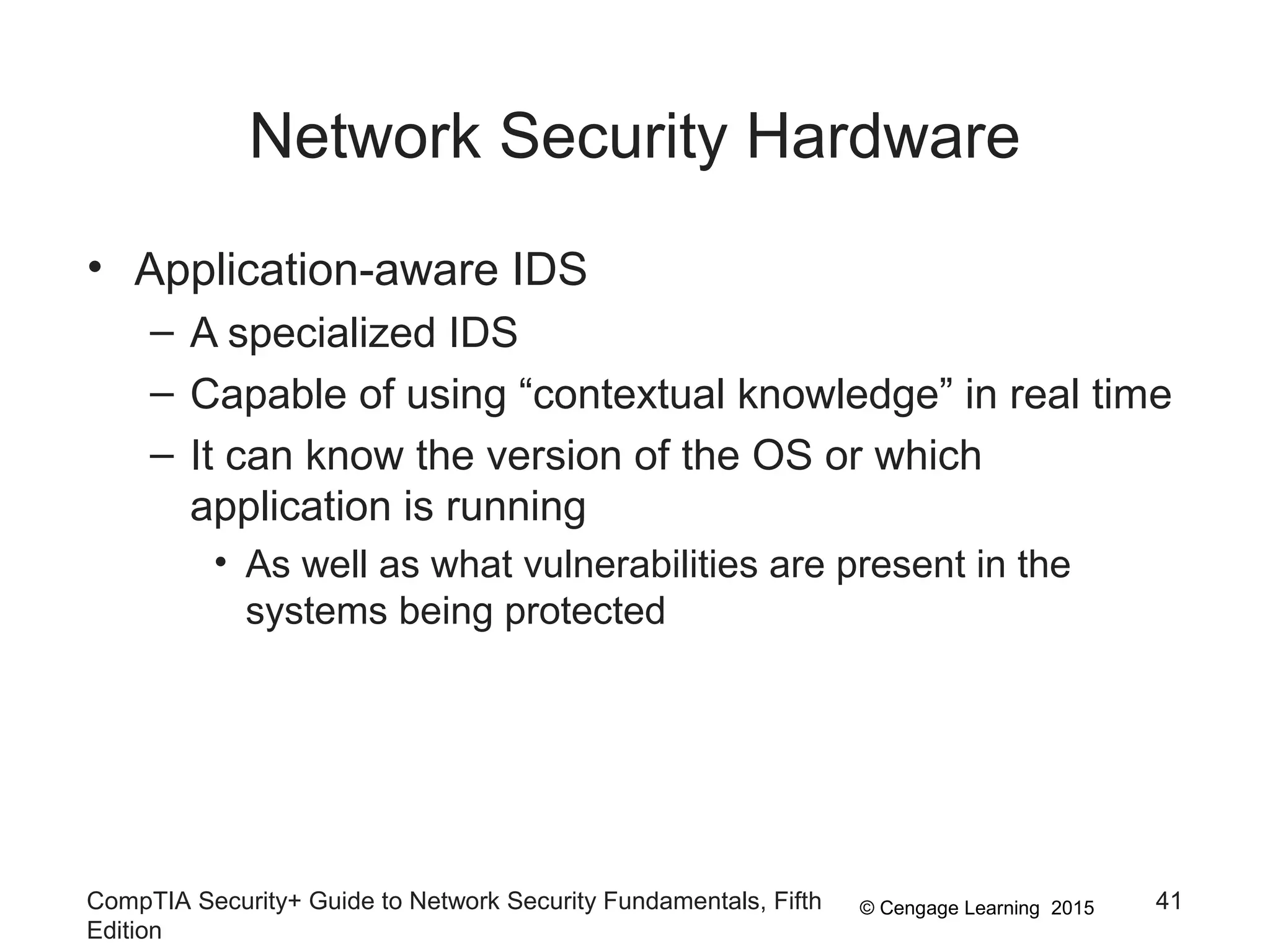© Cengage Learning 2015
Network Security Hardware
CompTIA Security+ Guide to Network Security Fundamentals, Fifth
Edition
41
• Application-aware IDS
– A specialized IDS
– Capable of using “contextual knowledge” in real time
– It can know the version of the OS or which
application is running
• As well as what vulnerabilities are present in the
systems being protected
 