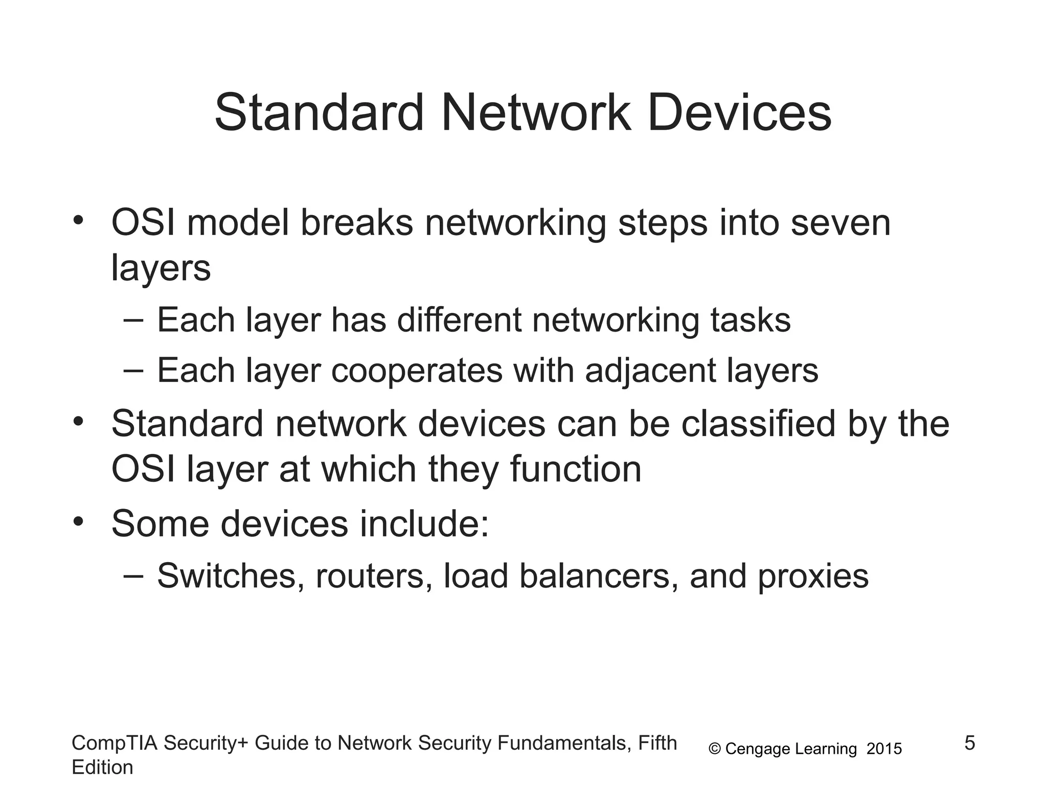 © Cengage Learning 2015
Standard Network Devices
• OSI model breaks networking steps into seven
layers
– Each layer has different networking tasks
– Each layer cooperates with adjacent layers
• Standard network devices can be classified by the
OSI layer at which they function
• Some devices include:
– Switches, routers, load balancers, and proxies
CompTIA Security+ Guide to Network Security Fundamentals, Fifth
Edition
5
 