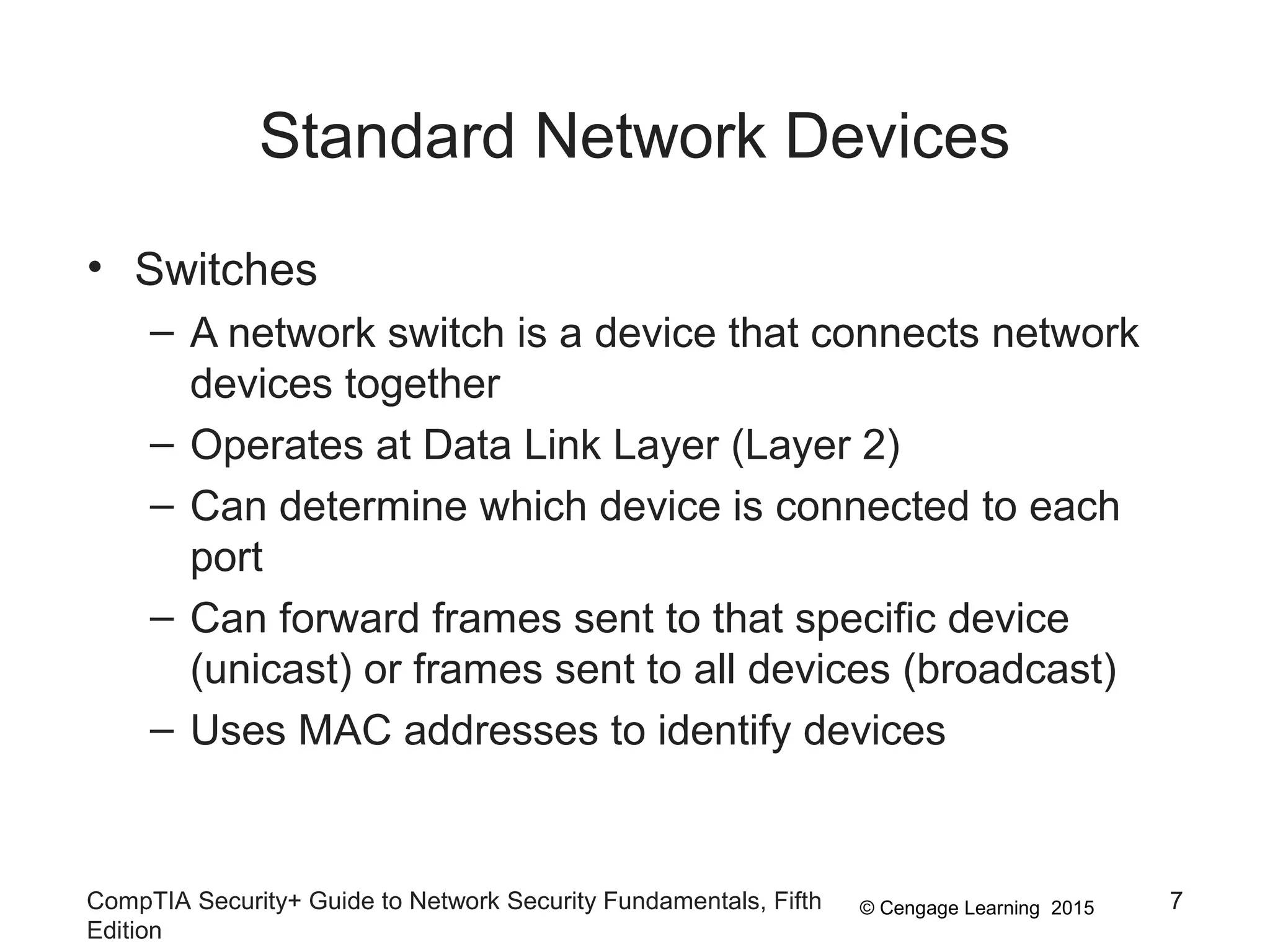 © Cengage Learning 2015
Standard Network Devices
• Switches
– A network switch is a device that connects network
devices together
– Operates at Data Link Layer (Layer 2)
– Can determine which device is connected to each
port
– Can forward frames sent to that specific device
(unicast) or frames sent to all devices (broadcast)
– Uses MAC addresses to identify devices
CompTIA Security+ Guide to Network Security Fundamentals, Fifth
Edition
7
 