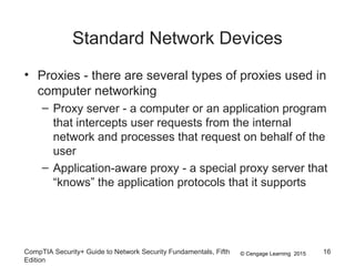 © Cengage Learning 2015
Standard Network Devices
• Proxies - there are several types of proxies used in
computer networking
– Proxy server - a computer or an application program
that intercepts user requests from the internal
network and processes that request on behalf of the
user
– Application-aware proxy - a special proxy server that
“knows” the application protocols that it supports
CompTIA Security+ Guide to Network Security Fundamentals, Fifth
Edition
16
 