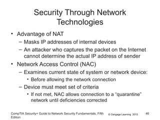 © Cengage Learning 2015
Security Through Network
Technologies
• Advantage of NAT
– Masks IP addresses of internal devices
– An attacker who captures the packet on the Internet
cannot determine the actual IP address of sender
• Network Access Control (NAC)
– Examines current state of system or network device:
• Before allowing the network connection
– Device must meet set of criteria
• If not met, NAC allows connection to a “quarantine”
network until deficiencies corrected
CompTIA Security+ Guide to Network Security Fundamentals, Fifth
Edition
46
 