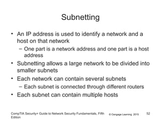 © Cengage Learning 2015
Subnetting
• An IP address is used to identify a network and a
host on that network
– One part is a network address and one part is a host
address
• Subnetting allows a large network to be divided into
smaller subnets
• Each network can contain several subnets
– Each subnet is connected through different routers
• Each subnet can contain multiple hosts
CompTIA Security+ Guide to Network Security Fundamentals, Fifth
Edition
52
 