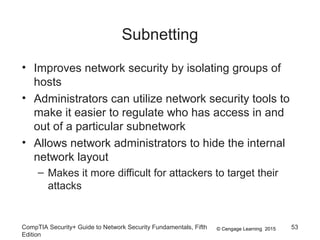 © Cengage Learning 2015
Subnetting
• Improves network security by isolating groups of
hosts
• Administrators can utilize network security tools to
make it easier to regulate who has access in and
out of a particular subnetwork
• Allows network administrators to hide the internal
network layout
– Makes it more difficult for attackers to target their
attacks
CompTIA Security+ Guide to Network Security Fundamentals, Fifth
Edition
53
 